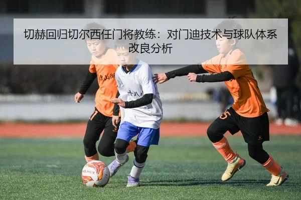 切赫回归切尔西任门将教练：对门迪技术与球队体系改良分析