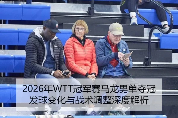 2026年WTT冠军赛马龙男单夺冠发球变化与战术调整深度解析