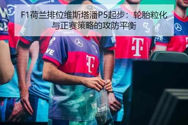 F1荷兰排位维斯塔潘P5起步：轮胎粒化与正赛策略的攻防平衡