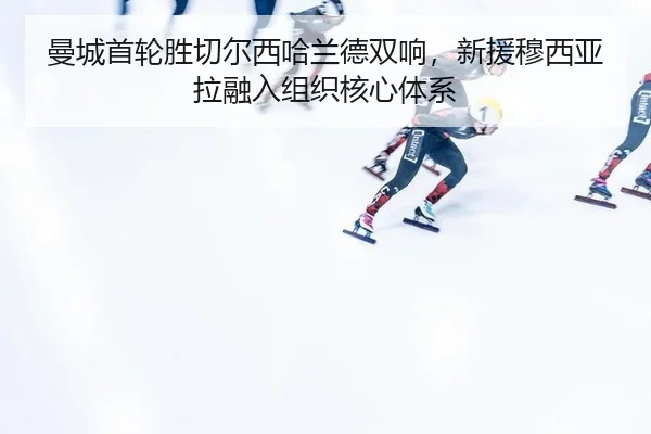 曼城首轮胜切尔西哈兰德双响，新援穆西亚拉融入组织核心体系